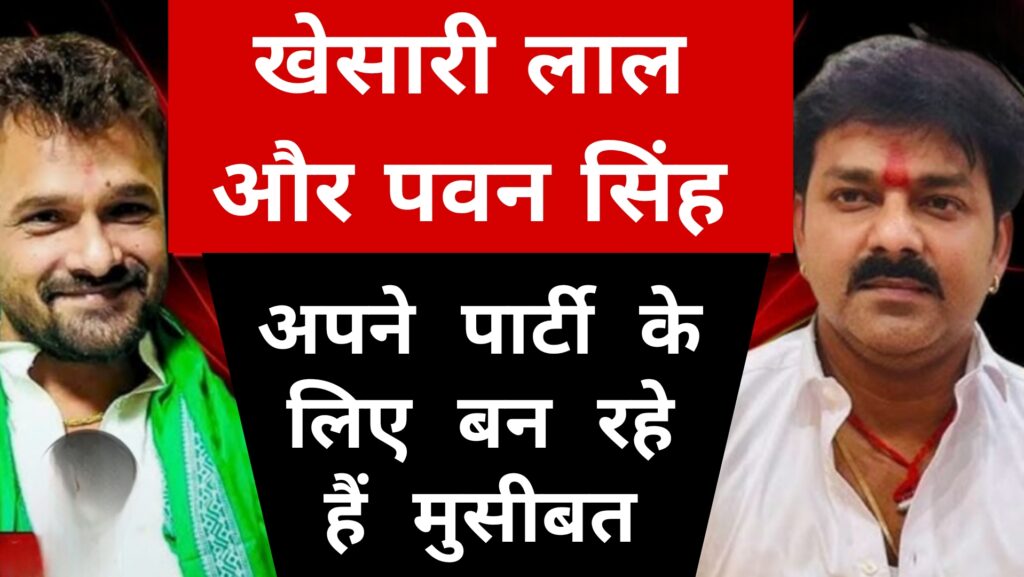 खेसारी लाल और पवन सिंह अपने पार्टी के लिए बन रहे हैं मुसीबत